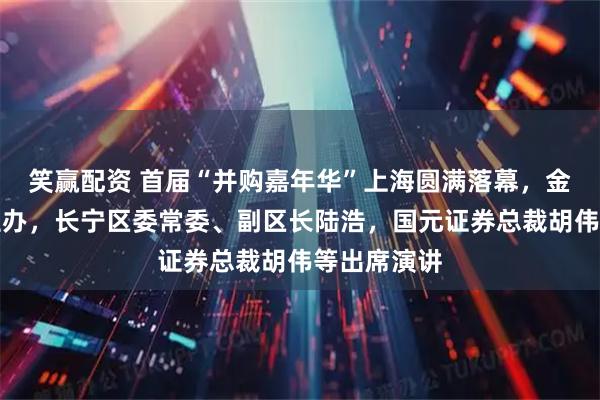笑赢配资 首届“并购嘉年华”上海圆满落幕，金融博物馆主办，长宁区委常委、副区长陆浩，国元证券总裁胡伟等出席演讲