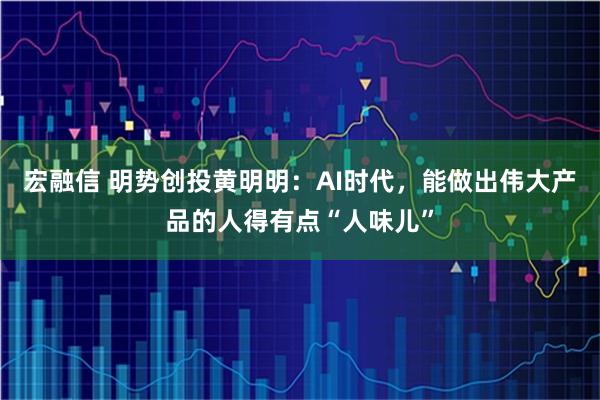 宏融信 明势创投黄明明：AI时代，能做出伟大产品的人得有点“人味儿”