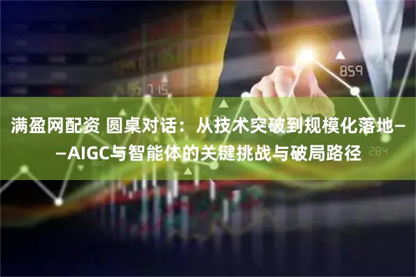满盈网配资 圆桌对话：从技术突破到规模化落地——AIGC与智能体的关键挑战与破局路径