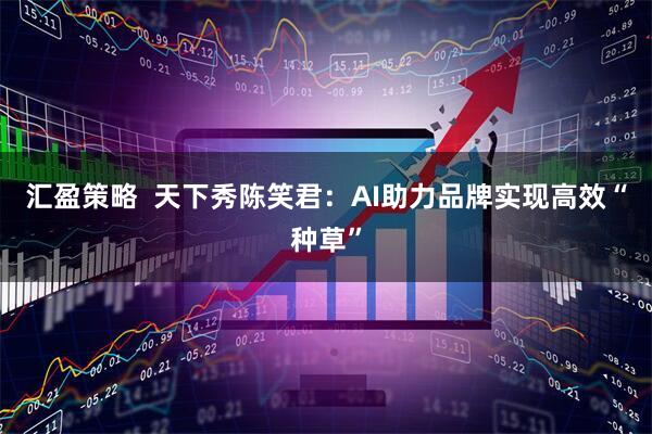 汇盈策略  天下秀陈笑君：AI助力品牌实现高效“种草”