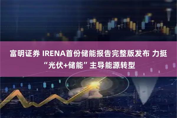 富明证券 IRENA首份储能报告完整版发布 力挺“光伏+储能”主导能源转型