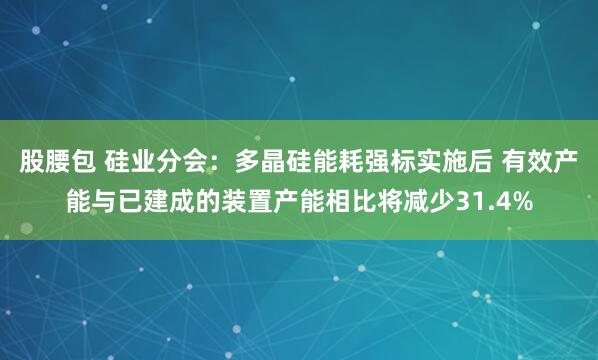 股腰包 硅业分会：多晶硅能耗强标实施后 有效产能与已建成的装置产能相比将减少31.4%