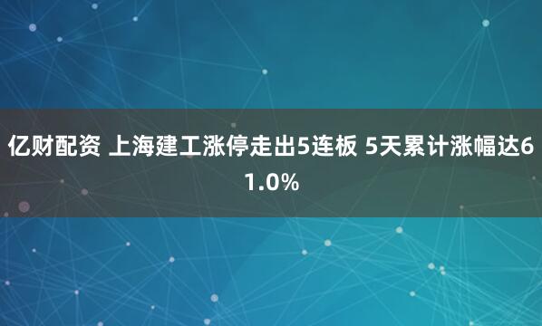亿财配资 上海建工涨停走出5连板 5天累计涨幅达61.0%