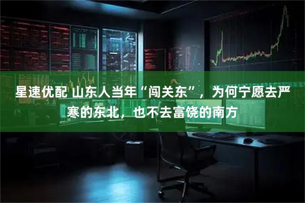 星速优配 山东人当年“闯关东”，为何宁愿去严寒的东北，也不去富饶的南方