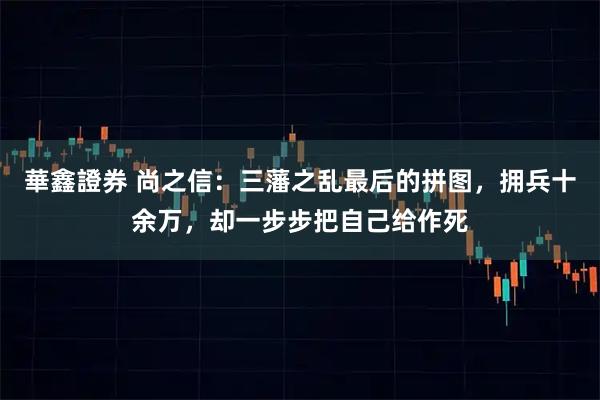 華鑫證券 尚之信：三藩之乱最后的拼图，拥兵十余万，却一步步把自己给作死