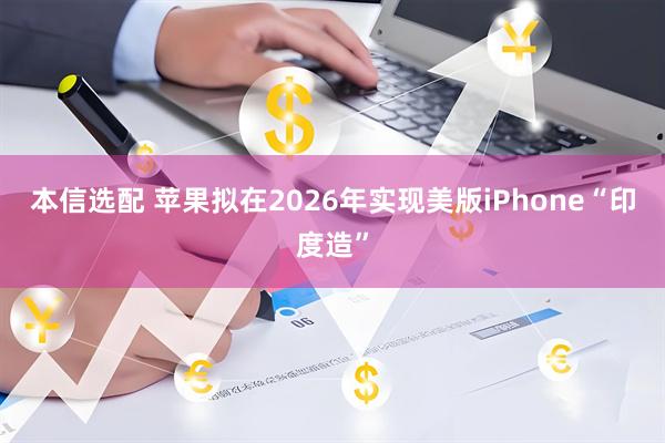 本信选配 苹果拟在2026年实现美版iPhone“印度造”