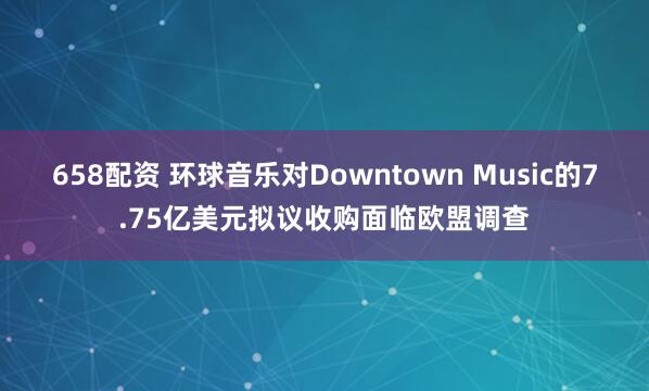 658配资 环球音乐对Downtown Music的7.75亿美元拟议收购面临欧盟调查