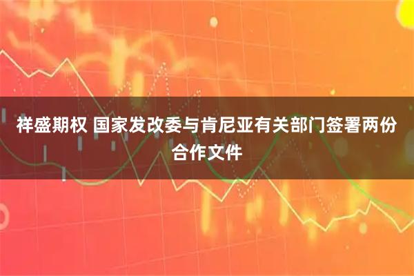 祥盛期权 国家发改委与肯尼亚有关部门签署两份合作文件