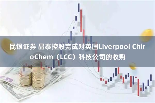 民银证券 晶泰控股完成对英国Liverpool ChiroChem（LCC）科技公司的收购