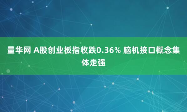 量华网 A股创业板指收跌0.36% 脑机接口概念集体走强