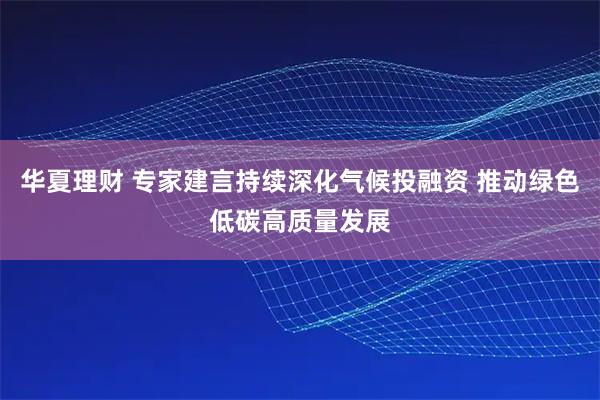 华夏理财 专家建言持续深化气候投融资 推动绿色低碳高质量发展