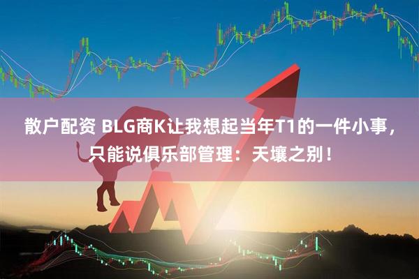 散户配资 BLG商K让我想起当年T1的一件小事，只能说俱乐部管理：天壤之别！