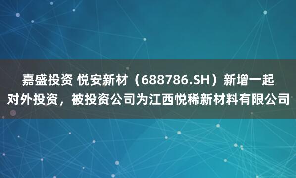 嘉盛投资 悦安新材（688786.SH）新增一起对外投资，被投资公司为江西悦稀新材料有限公司