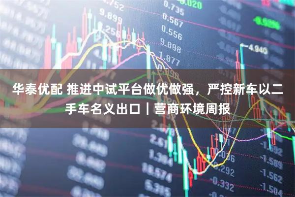 华泰优配 推进中试平台做优做强，严控新车以二手车名义出口｜营商环境周报