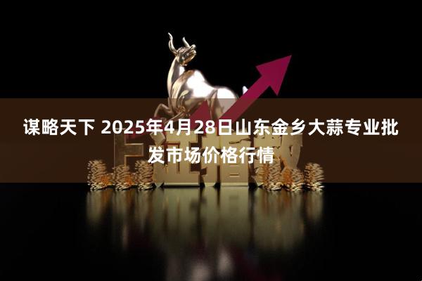 谋略天下 2025年4月28日山东金乡大蒜专业批发市场价格行情