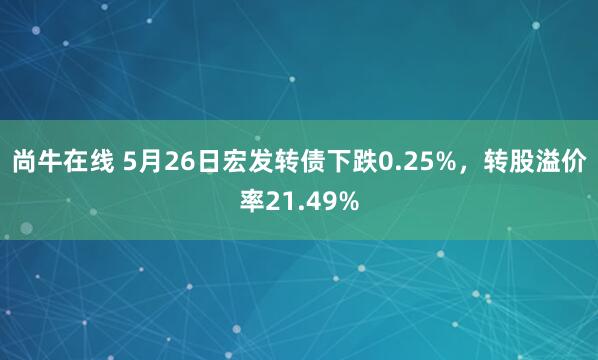 尚牛在线 5月26日宏发转债下跌0.25%，转股溢价率21.49%