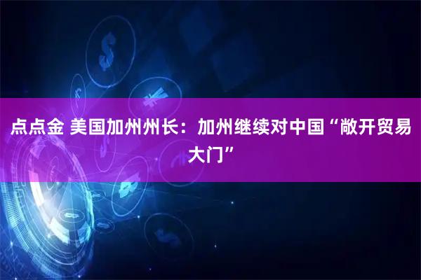 点点金 美国加州州长：加州继续对中国“敞开贸易大门”