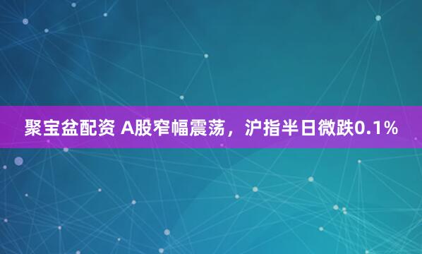 聚宝盆配资 A股窄幅震荡，沪指半日微跌0.1%