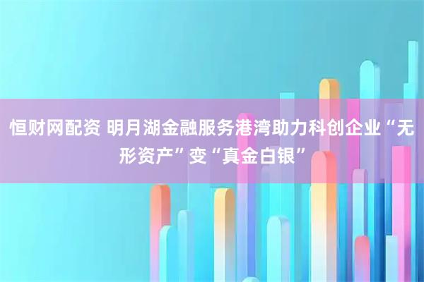 恒财网配资 明月湖金融服务港湾助力科创企业“无形资产”变“真金白银”