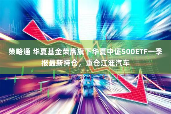 策略通 华夏基金荣膺旗下华夏中证500ETF一季报最新持仓，重仓江淮汽车