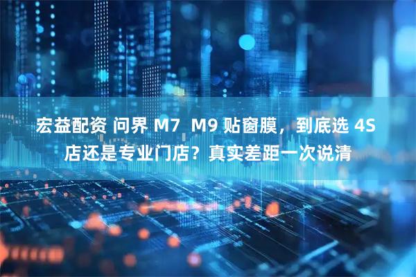 宏益配资 问界 M7  M9 贴窗膜，到底选 4S 店还是专业门店？真实差距一次说清