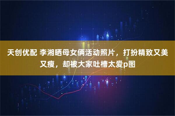 天创优配 李湘晒母女俩活动照片，打扮精致又美又瘦，却被大家吐槽太爱p图