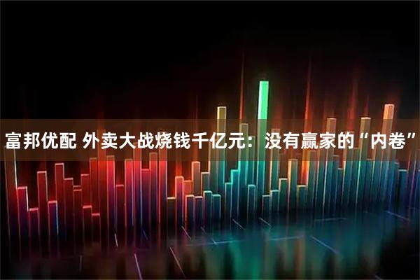 富邦优配 外卖大战烧钱千亿元：没有赢家的“内卷”