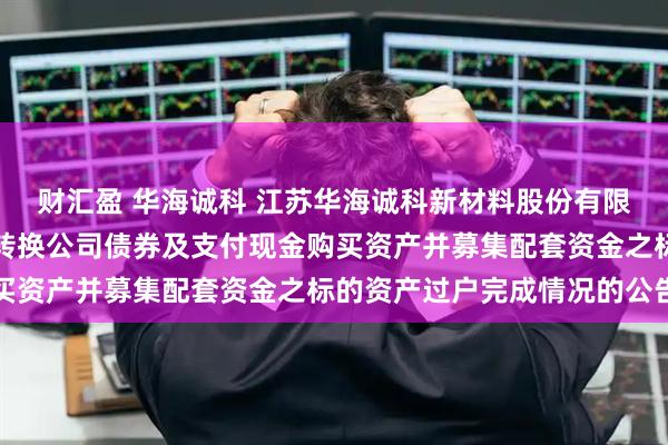 财汇盈 华海诚科 江苏华海诚科新材料股份有限公司关于发行股份、可转换公司债券及支付现金购买资产并募集配套资金之标的资产过户完成情况的公告