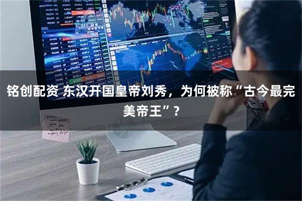 铭创配资 东汉开国皇帝刘秀，为何被称“古今最完美帝王”？