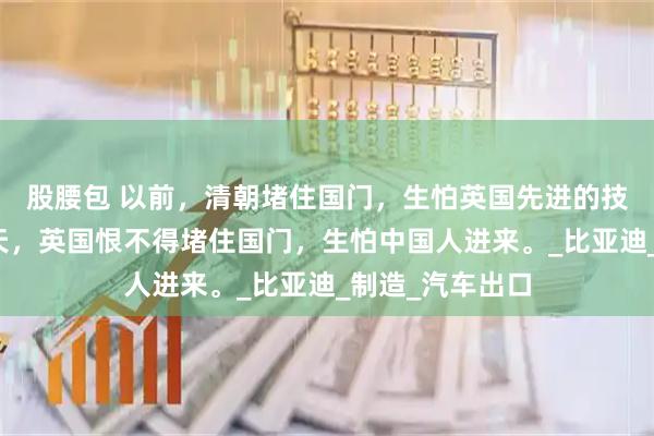 股腰包 以前，清朝堵住国门，生怕英国先进的技术进来；而今天，英国恨不得堵住国门，生怕中国人进来。_比亚迪_制造_汽车出口